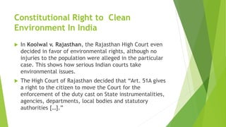 Constitutional Right to Clean
Environment In India
 In Koolwal v. Rajasthan, the Rajasthan High Court even
decided in favor of environmental rights, although no
injuries to the population were alleged in the particular
case. This shows how serious Indian courts take
environmental issues.
 The High Court of Rajasthan decided that “Art. 51A gives
a right to the citizen to move the Court for the
enforcement of the duty cast on State instrumentalities,
agencies, departments, local bodies and statutory
authorities […].”
 