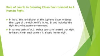 Role of courts in Ensuring Clean Environment As A
Human Right
 In India, the jurisdiction of the Supreme Court widened
the scope of the right to life in Art. 21 and included the
right to a wholesome environment
 In various cases of M.C. Mehta courts reiterated that right
to have a clean environment is a basic human right
 