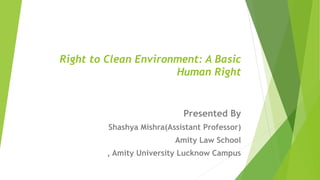 Right to Clean Environment: A Basic
Human Right
Presented By
Shashya Mishra(Assistant Professor)
Amity Law School
, Amity University Lucknow Campus
 