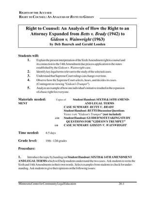 RIGHTS OF THE ACCUSED
RIGHT TO COUNSEL: AN ANALYSIS OF BETTS TO GIDEON


      Right to Counsel: An Analysis of How the Right to an
        Attorney Expanded from Betts v. Brady (1942) to
                  Gideon v. Wainwright (1963)
                          by Deb Baarsch and Gerald Louden


Students will:
     1.     Explain the present interpretation of the Sixth Amendment right to counsel and
               its connection to the 14th Amendment due process application to the states
               established by the Gideon v. Wainwright case.
       2.      Identify key legal terms relevant to the study of the selected cases.
       3.      Understand that Supreme Court rulings can change over time.
       4.      Observe how the Supreme Court selects, hears, and decides its cases.
               (Contingent on viewing quot;Gideon's Trumpetquot;).
       5.      Analyze an example of how one individual's initiative resulted in the expansion
               of a basic right for everyone.

Materials needed:                 Copies of:    Student Handout: SIXTH & 14TH AMEND-
MENT                                                     AND LEGAL TERMS
                                         CASE SUMMARY BETTS V. BRADY
                                         Student Handout: BETTS Discussion Questions
                                         VIDEO TAPE quot;Gideon's Trumpetquot; (not included)
                               AND       Student Handout: GUIDED NOTETAKING STUDY
                                           QUESTIONS FOR quot;GIDEON'S TRUMPETquot;
                               OR        CASE SUMMARY GIDEON V. WAINWRIGHT

Time needed:           4-5 days

Grade level:           10th - 12th grades

Procedure:

1.      Introduce the topic by handing out Student Handout: SIXTH & 14TH AMENDMENT
AND LEGAL TERMS which will help students understand the two cases. Ask students to write the
Sixth and 14th Amendments in their own words. Select examples from students to check for under-
standing. Ask students to give their opinions on the following issues:




Minnesota Center for Community Legal Education                                          26-1
 