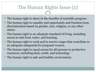 The Human Rights Issue (2) The human right to share in the benefits of scientific progress. The human right to equality and opportunity and freedom from discrimination based on gender, race, religion, or any other status. The human right to an adequate standard of living, including access to safe food, water, and housing. The human right to work and to receive wages that contribute to an adequate safeguards for pregnant women. The human right to equal access for all persons to productive resources, including land, credit, and technology. The human right to safe and healthy environment. 