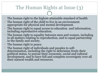 The Human Rights at Issue (3) The human right to the highest attainable standard of health The human right of the child to live in an environment appropriate for physical and mental development. The human right to equal access to education  and information, including reproductive education. The human right to equality between men and women, including in all matters relating to reproduction, and to equal partnership in the family and society. The human right to peace. The human right of individuals and peoples to self-determination, including the right to determine freely their political status, to pursue their economic, social and cultural development, and to have full and complete sovereignty over all their natural wealth and resources. 