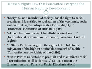 Human Rights Law that Guarantee Everyone the Human Right to Development “ Everyone, as a member of society, has the right to social security and is entitled to realization of the economic, social and cultural rights indispensable for his dignity...” (Universal Declaration of Human Rights). “ All peoples have the right to self-determination.  ...” (International Covenant on Economic, Social and Cultural Rights) “ ... States Parties recognize the right of the child to the enjoyment of the highest attainable standard of health ...” (Convention on the Rights of the Child). “ States Parties undertake to prohibit and to eliminate racial discrimination in all its forms ...” Convention on the Elimination of all Forms of Racial Discrimination ) 