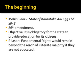 Mohini Jain v. State of Karnataka AIR 1992 SC 1858 86 th  amendment. Objective: It is obligatory for the state to provide education for its citizens. Reason: Fundamental Rights would remain beyond the reach of illiterate majority if they are not educated.  