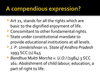 Art 21, stands for all the rights which are basic to the dignified enjoyment of life.  Concomitant to other fundamental rights. State under constitutional mandate to provide educational institutions at all levels. J. P. Unnikrishnan vs. State of Andhra Pradesh  1993 SCC (1) 645 Bandhua Mukti Morcha v. U.O.I  (1984) 3 SCC 161: Abolishment of child labour; education, a part of right to life. 