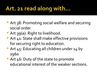 Art 38: Promoting social welfare and securing social order Art 39(a): Right to livelihood.  Art 41: State shall make effective provisions for securing right to education. Art 45: Educating all children under 14 by 1960 Art 46: Duty of the state to promote educational interest of the weaker sections.  