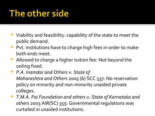 Viability and feasibility: capability 0f the state to meet the public demand. Pvt. institutions have to charge high fees in order to make both ends meet. Allowed to charge a higher tuition fee: Not beyond the ceiling fixed. P.A. Inamdar and Others v. State of Maharashtra and Others  2005 (6) SCC 537: No reservation policy on minority and non-minority unaided private colleges. T.M.A. Pai Foundation and others v. State of Karnataka and others  2003 AIR(SC) 355: Governmental regulations was curtailed in unaided institutions.  