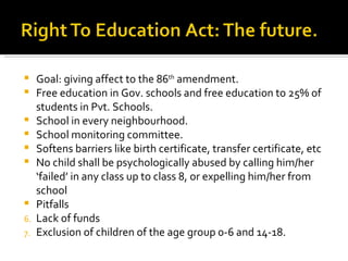 Goal: giving affect to the 86 th  amendment. Free education in Gov. schools and free education to 25% of students in Pvt. Schools. School in every neighbourhood. School monitoring committee. Softens barriers like birth certificate, transfer certificate, etc No child shall be psychologically abused by calling him/her ‘failed’ in any class up to class 8, or expelling him/her from school Pitfalls Lack of funds Exclusion of children of the age group 0-6 and 14-18. 