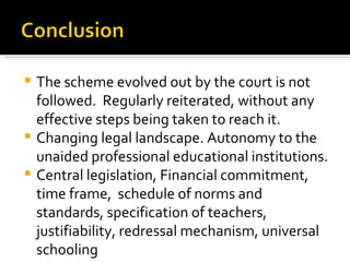The scheme evolved out by the court is not followed.   Regularly reiterated, without any effective steps being taken to reach it.  Changing legal landscape. Autonomy to the unaided professional educational institutions. Central legislation, Financial commitment, time frame,  schedule of norms and standards, specification of teachers, justifiability, redressal mechanism, universal schooling 