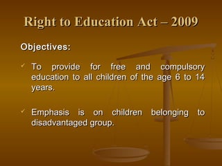 Right to Education Act – 2009
Right to Education Act – 2009
Objectives:
Objectives:
 To provide for free and compulsory
To provide for free and compulsory
education to all children of the age 6 to 14
education to all children of the age 6 to 14
years.
years.
 Emphasis is on children belonging to
Emphasis is on children belonging to
disadvantaged group.
disadvantaged group.
 