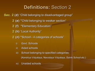 Definitions:
Definitions: Section 2
Section 2
i)
i) Govt. Schools
Govt. Schools
ii)
ii) Aided schools
Aided schools
iii)
iii) School belonging to specified categories:
School belonging to specified categories:
(Kendriya Vidyalaya, Navodaya Vidyalaya, Sainik School etc.)
(Kendriya Vidyalaya, Navodaya Vidyalaya, Sainik School etc.)
iv)
iv) Unaided schools
Unaided schools
Sec. 2
Sec. 2 (d)
(d) “Child belonging to disadvantaged group”
“Child belonging to disadvantaged group”
2
2 (e) “
(e) “Child belonging to weaker section”
Child belonging to weaker section”
2
2 (f) “
(f) “Elementary Education”
Elementary Education”
2
2 (h)
(h) “Local Authority”
“Local Authority”
2
2 (n) “
(n) “School - 4 categories of schools”
School - 4 categories of schools”
 