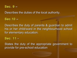Sec. 9
Sec. 9 –
–
Describes the duties of the local authority.
Describes the duties of the local authority.
Sec.10
Sec.10 –
–
Describes the duty of parents & guardian to admit
Describes the duty of parents & guardian to admit
his or her child/ward in the neighbourhood school
his or her child/ward in the neighbourhood school
for elementary education.
for elementary education.
Sec. 11
Sec. 11 –
–
States the duty of the appropriate government to
States the duty of the appropriate government to
provide for pre-school education
provide for pre-school education
 