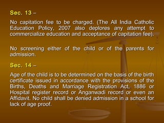 Sec. 13
Sec. 13 –
–
No capitation fee to be charged. (The All India Catholic
No capitation fee to be charged. (The All India Catholic
Education Policy, 2007 also deplores any attempt to
Education Policy, 2007 also deplores any attempt to
commercialize education and acceptance of capitation fee).
commercialize education and acceptance of capitation fee).
No screening either of the child or of the parents for
No screening either of the child or of the parents for
admission.
admission.
Sec. 14
Sec. 14 –
–
Age of the child is to be determined on the basis of the birth
Age of the child is to be determined on the basis of the birth
certificate issued in accordance with the provisions of the
certificate issued in accordance with the provisions of the
Births, Deaths and Marriage Registration Act, 1886 or
Births, Deaths and Marriage Registration Act, 1886 or
Hospital register record or Anganwadi record or even an
Hospital register record or Anganwadi record or even an
Affidavit. No child shall be denied admission in a school for
Affidavit. No child shall be denied admission in a school for
lack of age proof.
lack of age proof.
 