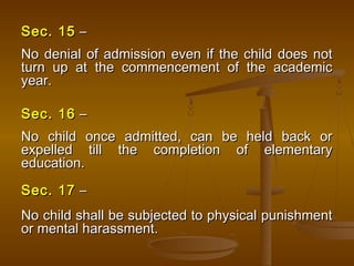 Sec. 15
Sec. 15 –
–
No denial of admission even if the child does not
No denial of admission even if the child does not
turn up at the commencement of the academic
turn up at the commencement of the academic
year.
year.
Sec. 16
Sec. 16 –
–
No child once admitted, can be held back or
No child once admitted, can be held back or
expelled till the completion of elementary
expelled till the completion of elementary
education.
education.
Sec. 17
Sec. 17 –
–
No child shall be subjected to physical punishment
No child shall be subjected to physical punishment
or mental harassment.
or mental harassment.
 
