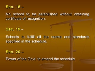 Sec. 18
Sec. 18 –
–
No school to be established without obtaining
No school to be established without obtaining
certificate of recognition.
certificate of recognition.
Sec. 19
Sec. 19 –
–
Schools to fulfill all the norms and standards
Schools to fulfill all the norms and standards
specified in the schedule.
specified in the schedule.
Sec. 20
Sec. 20 –
–
Power of the Govt. to amend the schedule
Power of the Govt. to amend the schedule
 