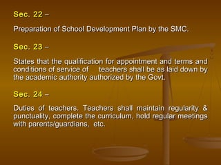 Sec. 22
Sec. 22 –
–
Preparation of School Development Plan by the SMC.
Preparation of School Development Plan by the SMC.
Sec. 23
Sec. 23 –
–
States that the qualification for appointment and terms and
States that the qualification for appointment and terms and
conditions of service of teachers shall be as laid down by
conditions of service of teachers shall be as laid down by
the academic authority authorized by the Govt.
the academic authority authorized by the Govt.
Sec. 24
Sec. 24 –
–
Duties of teachers. Teachers shall maintain regularity &
Duties of teachers. Teachers shall maintain regularity &
punctuality, complete the curriculum, hold regular meetings
punctuality, complete the curriculum, hold regular meetings
with parents/guardians, etc.
with parents/guardians, etc.
 
