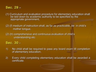 Sec. 29
Sec. 29 –
–
(1) Curriculum and evaluation procedure for elementary education shall
(1) Curriculum and evaluation procedure for elementary education shall
be laid down by academic authority to be specified by the
be laid down by academic authority to be specified by the
appropriate government,
appropriate government,
(2) (f) medium of instruction shall, as far as practicable, be in child’s
(2) (f) medium of instruction shall, as far as practicable, be in child’s
mother tongue,
mother tongue,
(2) (h) comprehensive and continuous evaluation of child’s
(2) (h) comprehensive and continuous evaluation of child’s
understanding etc.
understanding etc.
Sec. 30
Sec. 30 –
–
1)
1) No child shall be required to pass any board exam till completion
No child shall be required to pass any board exam till completion
of elementary education,
of elementary education,
2)
2) Every child completing elementary education shall be awarded a
Every child completing elementary education shall be awarded a
certificate.
certificate.
 