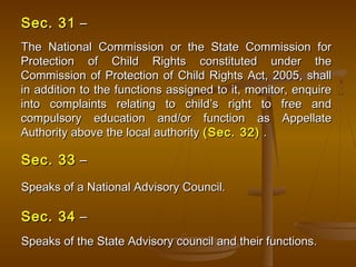 Sec. 31
Sec. 31 –
–
The National Commission or the State Commission for
The National Commission or the State Commission for
Protection of Child Rights constituted under the
Protection of Child Rights constituted under the
Commission of Protection of Child Rights Act, 2005, shall
Commission of Protection of Child Rights Act, 2005, shall
in addition to the functions assigned to it, monitor, enquire
in addition to the functions assigned to it, monitor, enquire
into complaints relating to child’s right to free and
into complaints relating to child’s right to free and
compulsory education and/or function as Appellate
compulsory education and/or function as Appellate
Authority above the local authority
Authority above the local authority (Sec. 32)
(Sec. 32) .
.
Sec. 33
Sec. 33 –
–
Speaks of a National Advisory Council.
Speaks of a National Advisory Council.
Sec. 34
Sec. 34 –
–
Speaks of the State Advisory council and their functions.
Speaks of the State Advisory council and their functions.
 