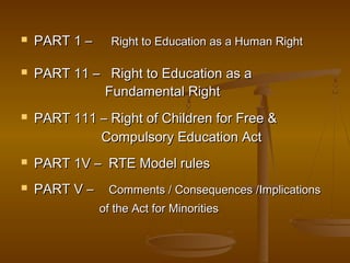  PART 1 –
PART 1 – Right to Education as a Human Right
Right to Education as a Human Right
 PART 11 – Right to Education as a
PART 11 – Right to Education as a
Fundamental Right
Fundamental Right
 PART 111 – Right of Children for Free &
PART 111 – Right of Children for Free &
Compulsory Education Act
Compulsory Education Act
 PART 1V – RTE Model rules
PART 1V – RTE Model rules
 PART V –
PART V – Comments / Consequences /Implications
Comments / Consequences /Implications
of the Act for Minorities
of the Act for Minorities
 