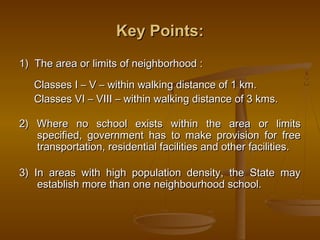 Key Points:
Key Points:
1) The area or limits of neighborhood :
1) The area or limits of neighborhood :
Classes I – V – within walking distance of 1 km.
Classes I – V – within walking distance of 1 km.
Classes VI – VIII – within walking distance of 3 kms.
Classes VI – VIII – within walking distance of 3 kms.
2) Where no school exists within the area or limits
2) Where no school exists within the area or limits
specified, government has to make provision for free
specified, government has to make provision for free
transportation, residential facilities and other facilities.
transportation, residential facilities and other facilities.
3) In areas with high population density, the State may
3) In areas with high population density, the State may
establish more than one neighbourhood school.
establish more than one neighbourhood school.
 
