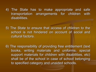 4) The State has to make appropriate and safe
4) The State has to make appropriate and safe
transportation arrangements for children with
transportation arrangements for children with
disabilities.
disabilities.
5) The State to ensure that access of children to the
5) The State to ensure that access of children to the
school is not hindered on account of social and
school is not hindered on account of social and
cultural factors.
cultural factors.
6) The responsibility of providing free entitlement (text
6) The responsibility of providing free entitlement (text
books, writing materials and uniforms, special
books, writing materials and uniforms, special
support materials for children with disabilities, etc)
support materials for children with disabilities, etc)
shall be of the school in case of school belonging
shall be of the school in case of school belonging
to specified category and unaided schools.
to specified category and unaided schools.
 