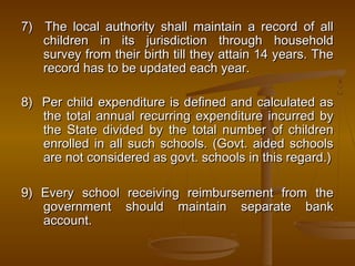 7) The local authority shall maintain a record of all
7) The local authority shall maintain a record of all
children in its jurisdiction through household
children in its jurisdiction through household
survey from their birth till they attain 14 years. The
survey from their birth till they attain 14 years. The
record has to be updated each year.
record has to be updated each year.
8) Per child expenditure is defined and calculated as
8) Per child expenditure is defined and calculated as
the total annual recurring expenditure incurred by
the total annual recurring expenditure incurred by
the State divided by the total number of children
the State divided by the total number of children
enrolled in all such schools. (Govt. aided schools
enrolled in all such schools. (Govt. aided schools
are not considered as govt. schools in this regard.)
are not considered as govt. schools in this regard.)
9) Every school receiving reimbursement from the
9) Every school receiving reimbursement from the
government should maintain separate bank
government should maintain separate bank
account.
account.
 