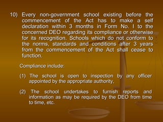 10) Every non-government school existing before the
10) Every non-government school existing before the
commencement of the Act has to make a self
commencement of the Act has to make a self
declaration within 3 months in Form No. I to the
declaration within 3 months in Form No. I to the
concerned DEO regarding its compliance or otherwise
concerned DEO regarding its compliance or otherwise
for its recognition. Schools which do not conform to
for its recognition. Schools which do not conform to
the norms, standards and conditions after 3 years
the norms, standards and conditions after 3 years
from the commencement of the Act shall cease to
from the commencement of the Act shall cease to
function.
function.
Compliance include:
Compliance include:
(1) The school is open to inspection by any officer
(1) The school is open to inspection by any officer
appointed by the appropriate authority,
appointed by the appropriate authority,
(2) The school undertakes to furnish reports and
(2) The school undertakes to furnish reports and
information as may be required by the DEO from time
information as may be required by the DEO from time
to time, etc.
to time, etc.
 
