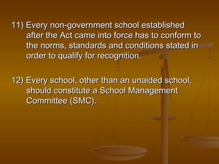 11) Every non-government school established
11) Every non-government school established
after the Act came into force has to conform to
after the Act came into force has to conform to
the norms, standards and conditions stated in
the norms, standards and conditions stated in
order to qualify for recognition.
order to qualify for recognition.
12) Every school, other than an unaided school,
12) Every school, other than an unaided school,
should constitute a School Management
should constitute a School Management
Committee (SMC).
Committee (SMC).
 