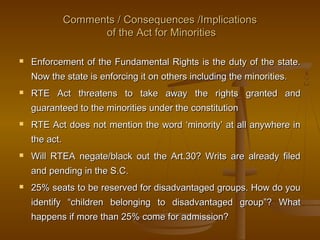 Comments / Consequences /Implications
Comments / Consequences /Implications
of the Act for Minorities
of the Act for Minorities
 Enforcement of the Fundamental Rights is the duty of the state.
Enforcement of the Fundamental Rights is the duty of the state.
Now the state is enforcing it on others including the minorities.
Now the state is enforcing it on others including the minorities.
 RTE Act threatens to take away the rights granted and
RTE Act threatens to take away the rights granted and
guaranteed to the minorities under the constitution
guaranteed to the minorities under the constitution
 RTE Act does not mention the word ‘minority’ at all anywhere in
RTE Act does not mention the word ‘minority’ at all anywhere in
the act.
the act.
 Will RTEA negate/black out the Art.30? Writs are already filed
Will RTEA negate/black out the Art.30? Writs are already filed
and pending in the S.C.
and pending in the S.C.
 25% seats to be reserved for disadvantaged groups. How do you
25% seats to be reserved for disadvantaged groups. How do you
identify “children belonging to disadvantaged group”? What
identify “children belonging to disadvantaged group”? What
happens if more than 25% come for admission?
happens if more than 25% come for admission?
 