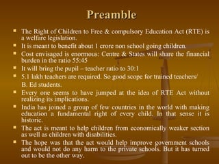 Preamble
Preamble
 The Right of Children to Free & compulsory Education Act (RTE) is
a welfare legislation.
 It is meant to benefit about 1 crore non school going children.
 Cost envisaged is enormous: Centre & States will share the financial
burden in the ratio 55:45
 It will bring the pupil – teacher ratio to 30:1
 5.1 lakh teachers are required. So good scope for trained teachers/
B. Ed students.
 Every one seems to have jumped at the idea of RTE Act without
realizing its implications.
 India has joined a group of few countries in the world with making
education a fundamental right of every child. In that sense it is
historic.
 The act is meant to help children from economically weaker section
as well as children with disabilities.
 The hope was that the act would help improve government schools
and would not do any harm to the private schools. But it has turned
out to be the other way.
 