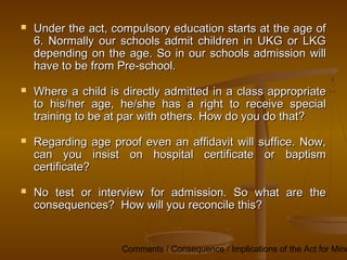 Comments / Consequence / Implications of the Act for Mino
 Under the act, compulsory education starts at the age of
Under the act, compulsory education starts at the age of
6. Normally our schools admit children in UKG or LKG
6. Normally our schools admit children in UKG or LKG
depending on the age. So in our schools admission will
depending on the age. So in our schools admission will
have to be from Pre-school.
have to be from Pre-school.
 Where a child is directly admitted in a class appropriate
Where a child is directly admitted in a class appropriate
to his/her age, he/she has a right to receive special
to his/her age, he/she has a right to receive special
training to be at par with others. How do you do that?
training to be at par with others. How do you do that?
 Regarding age proof even an affidavit will suffice. Now,
Regarding age proof even an affidavit will suffice. Now,
can you insist on hospital certificate or baptism
can you insist on hospital certificate or baptism
certificate?
certificate?
 No test or interview for admission. So what are the
No test or interview for admission. So what are the
consequences? How will you reconcile this?
consequences? How will you reconcile this?
 