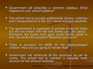 Comments / Consequence / Implications of the Act for Mino
 Government will prescribe a common syllabus. What
Government will prescribe a common syllabus. What
happens to your school syllabus?
happens to your school syllabus?
 The school has to provide entitlements (books, uniforms
The school has to provide entitlements (books, uniforms
even transportation) to the 25% disadvantaged students.
even transportation) to the 25% disadvantaged students.
 The government is supposed to provide books for them
The government is supposed to provide books for them
but will not match with the text books you are using?
but will not match with the text books you are using?
Moreover, the books from govt. quota hardly come in
Moreover, the books from govt. quota hardly come in
time. So what’s the solution? National curriculum?
time. So what’s the solution? National curriculum?
 There is provision for MDM for the disadvantaged
There is provision for MDM for the disadvantaged
children. How are you going to handle that?
children. How are you going to handle that?
 Government will reimburse all the expenses as per its
Government will reimburse all the expenses as per its
norms. The school has to maintain a separate bank
norms. The school has to maintain a separate bank
account for the amount received.
account for the amount received.
 
