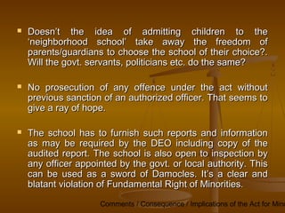Comments / Consequence / Implications of the Act for Mino
 Doesn’t the idea of admitting children to the
Doesn’t the idea of admitting children to the
‘neighborhood school’ take away the freedom of
‘neighborhood school’ take away the freedom of
parents/guardians to choose the school of their choice?.
parents/guardians to choose the school of their choice?.
Will the govt. servants, politicians etc. do the same?
Will the govt. servants, politicians etc. do the same?
 No prosecution of any offence under the act without
No prosecution of any offence under the act without
previous sanction of an authorized officer. That seems to
previous sanction of an authorized officer. That seems to
give a ray of hope.
give a ray of hope.
 The school has to furnish such reports and information
The school has to furnish such reports and information
as may be required by the DEO including copy of the
as may be required by the DEO including copy of the
audited report. The school is also open to inspection by
audited report. The school is also open to inspection by
any officer appointed by the govt. or local authority. This
any officer appointed by the govt. or local authority. This
can be used as a sword of Damocles. It’s a clear and
can be used as a sword of Damocles. It’s a clear and
blatant violation of Fundamental Right of Minorities.
blatant violation of Fundamental Right of Minorities.
 