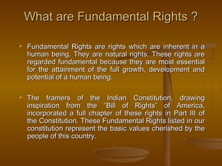 What are Fundamental Rights ?
What are Fundamental Rights ?
 Fundamental Rights are rights which are inherent in a
Fundamental Rights are rights which are inherent in a
human being. They are natural rights. These rights are
human being. They are natural rights. These rights are
regarded fundamental because they are most essential
regarded fundamental because they are most essential
for the attainment of the full growth, development and
for the attainment of the full growth, development and
potential of a human being.
potential of a human being.
 The framers of the Indian Constitution, drawing
The framers of the Indian Constitution, drawing
inspiration from the “Bill of Rights” of America,
inspiration from the “Bill of Rights” of America,
incorporated a full chapter of these rights in Part III of
incorporated a full chapter of these rights in Part III of
the Constitution. These Fundamental Rights listed in our
the Constitution. These Fundamental Rights listed in our
constitution represent the basic values cherished by the
constitution represent the basic values cherished by the
people of this country.
people of this country.
 