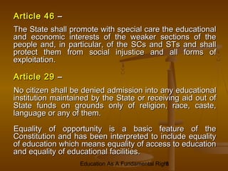Education As A Fundamental Right
8
Article 46
Article 46 –
–
The State shall promote with special care the educational
The State shall promote with special care the educational
and economic interests of the weaker sections of the
and economic interests of the weaker sections of the
people and, in particular, of the SCs and STs and shall
people and, in particular, of the SCs and STs and shall
protect them from social injustice and all forms of
protect them from social injustice and all forms of
exploitation.
exploitation.
Article 29
Article 29 –
–
No citizen shall be denied admission into any educational
No citizen shall be denied admission into any educational
institution maintained by the State or receiving aid out of
institution maintained by the State or receiving aid out of
State funds on grounds only of religion, race, caste,
State funds on grounds only of religion, race, caste,
language or any of them.
language or any of them.
Equality of opportunity is a basic feature of the
Equality of opportunity is a basic feature of the
Constitution and has been interpreted to include equality
Constitution and has been interpreted to include equality
of education which means equality of access to education
of education which means equality of access to education
and equality of educational facilities.
and equality of educational facilities.
 