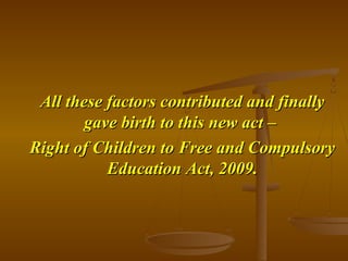 All these factors contributed and finally
All these factors contributed and finally
gave birth to this new act –
gave birth to this new act –
Right of Children to Free and Compulsory
Right of Children to Free and Compulsory
Education Act, 2009.
Education Act, 2009.
 