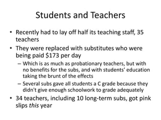 Students and TeachersRecently had to lay off half its teaching staff, 35 teachersThey were replaced with substitutes who were being paid $173 per dayWhich is as much as probationary teachers, but with no benefits for the subs, and with students’ education taking the brunt of the effectsSeveral subs gave all students a C grade because they didn't give enough schoolwork to grade adequately34 teachers, including 10 long-term subs, got pink slips this year