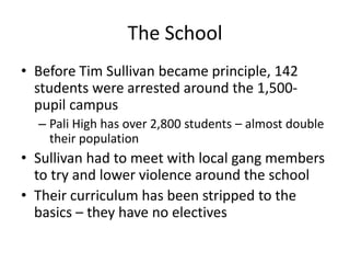 The SchoolBefore Tim Sullivan became principle, 142 students were arrested around the 1,500-pupil campusPali High has over 2,800 students – almost double their populationSullivan had to meet with local gang members to try and lower violence around the schoolTheir curriculum has been stripped to the basics – they have no electives