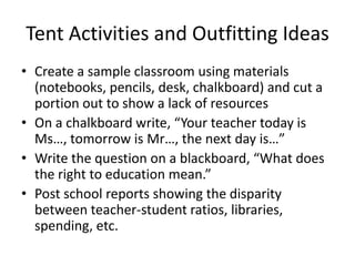 Tent Activities and Outfitting IdeasCreate a sample classroom using materials (notebooks, pencils, desk, chalkboard) and cut a portion out to show a lack of resources On a chalkboard write, “Your teacher today is Ms…, tomorrow is Mr…, the next day is…” Write the question on a blackboard, “What does the right to education mean.” Post school reports showing the disparity between teacher-student ratios, libraries, spending, etc. 