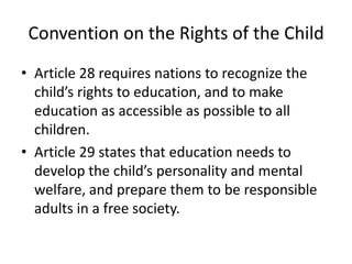 Convention on the Rights of the ChildArticle 28 requires nations to recognize the child’s rights to education, and to make education as accessible as possible to all children.Article 29 states that education needs to develop the child’s personality and mental welfare, and prepare them to be responsible adults in a free society.