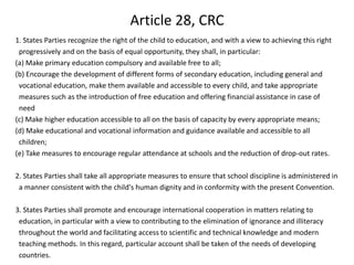 Article 28, CRC1. States Parties recognize the right of the child to education, and with a view to achieving this right progressively and on the basis of equal opportunity, they shall, in particular:(a) Make primary education compulsory and available free to all;(b) Encourage the development of different forms of secondary education, including general and vocational education, make them available and accessible to every child, and take appropriate measures such as the introduction of free education and offering financial assistance in case of need (c) Make higher education accessible to all on the basis of capacity by every appropriate means;(d) Make educational and vocational information and guidance available and accessible to all children;(e) Take measures to encourage regular attendance at schools and the reduction of drop-out rates. 2. States Parties shall take all appropriate measures to ensure that school discipline is administered in a manner consistent with the child's human dignity and in conformity with the present Convention. 3. States Parties shall promote and encourage international cooperation in matters relating to education, in particular with a view to contributing to the elimination of ignorance and illiteracy throughout the world and facilitating access to scientific and technical knowledge and modern teaching methods. In this regard, particular account shall be taken of the needs of developing countries.