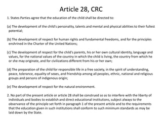 Article 28, CRC1. States Parties agree that the education of the child shall be directed to: (a) The development of the child's personality, talents and mental and physical abilities to their fullest potential;(b) The development of respect for human rights and fundamental freedoms, and for the principles enshrined in the Charter of the United Nations; (c) The development of respect for the child's parents, his or her own cultural identity, language and values, for the national values of the country in which the child is living, the country from which he or she may originate, and for civilizations different from his or her own; (d) The preparation of the child for responsible life in a free society, in the spirit of understanding, peace, tolerance, equality of sexes, and friendship among all peoples, ethnic, national and religious groups and persons of indigenous origin; (e) The development of respect for the natural environment. 2. No part of the present article or article 28 shall be construed so as to interfere with the liberty of individuals and bodies to establish and direct educational institutions, subject always to the observance of the principle set forth in paragraph 1 of the present article and to the requirements that the education given in such institutions shall conform to such minimum standards as may be laid down by the State.
