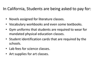 In California, Students are being asked to pay for:Novels assigned for literature classes.Vocabulary workbooks and even some textbooks.Gym uniforms that students are required to wear for mandated physical education classes.Student identification cards that are required by the schools.Lab fees for science classes.Art supplies for art classes.