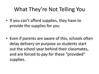 What They’re Not Telling YouIf you can’t afford supplies, they have to provide the supplies for youEven if parents are aware of this, schools often delay delivery on purpose so students start out the school year behind their classmates, and are forced to pay for these “provided” supplies.
