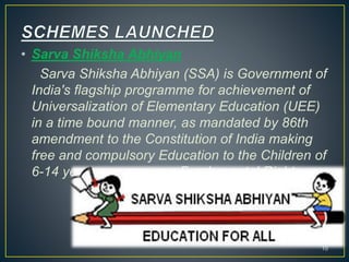 • Sarva Shiksha Abhiyan
Sarva Shiksha Abhiyan (SSA) is Government of
India's flagship programme for achievement of
Universalization of Elementary Education (UEE)
in a time bound manner, as mandated by 86th
amendment to the Constitution of India making
free and compulsory Education to the Children of
6-14 years age group, a Fundamental Right.
10
 