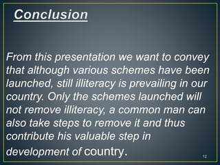 From this presentation we want to convey
that although various schemes have been
launched, still illiteracy is prevailing in our
country. Only the schemes launched will
not remove illiteracy, a common man can
also take steps to remove it and thus
contribute his valuable step in
development of country. 12
 