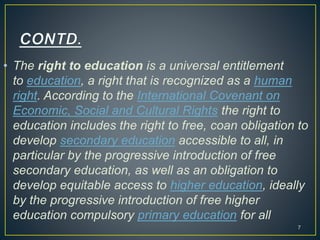 • The right to education is a universal entitlement
to education, a right that is recognized as a human
right. According to the International Covenant on
Economic, Social and Cultural Rights the right to
education includes the right to free, coan obligation to
develop secondary education accessible to all, in
particular by the progressive introduction of free
secondary education, as well as an obligation to
develop equitable access to higher education, ideally
by the progressive introduction of free higher
education compulsory primary education for all
7
 