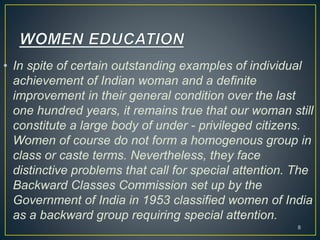 • In spite of certain outstanding examples of individual
achievement of Indian woman and a definite
improvement in their general condition over the last
one hundred years, it remains true that our woman still
constitute a large body of under - privileged citizens.
Women of course do not form a homogenous group in
class or caste terms. Nevertheless, they face
distinctive problems that call for special attention. The
Backward Classes Commission set up by the
Government of India in 1953 classified women of India
as a backward group requiring special attention.
8
 