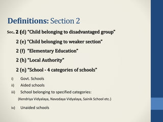Definitions: Section 2
i) Govt. Schools
ii) Aided schools
iii) School belonging to specified categories:
(Kendriya Vidyalaya, Navodaya Vidyalaya, Sainik School etc.)
iv) Unaided schools
Sec. 2 (d) “Child belonging to disadvantaged group”
2 (e) “Child belonging to weaker section”
2 (f) “Elementary Education”
2 (h) “Local Authority”
2 (n) “School - 4 categories of schools”
 