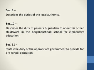 Sec. 9 –
Describes the duties of the local authority.
Sec.10 –
Describes the duty of parents & guardian to admit his or her
child/ward in the neighbourhood school for elementary
education.
Sec. 11 –
States the duty of the appropriate government to provide for
pre-school education
 